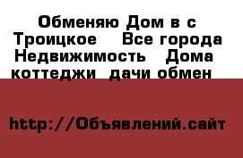 Обменяю Дом в с.Троицкое  - Все города Недвижимость » Дома, коттеджи, дачи обмен   